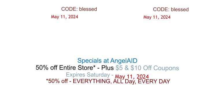 CODE: blessed				            	CODE: blessed      May 11, 2024			                  	 May 11, 2024       Specials at AngelAID 50% off Entire Store* - Plus $5 & $10 Off Coupons Expires Saturday - May 11, 2024  *50% off - EVERYTHING, ALL Day, EVERY DAY